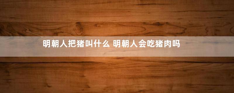 明朝人把猪叫什么 明朝人会吃猪肉吗